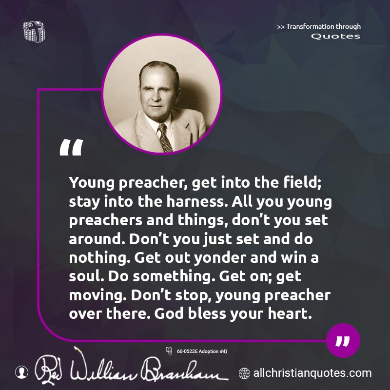 Famous & Popular Quote about Don't, Field, Preacher, Stay: "Young preacher, get into the field; stay into the harness. All you young preachers and things, don't you set around. Don't you just set and do nothing. Get out yonder and win a soul. Do something. Get on; get moving. Don't stop, young preacher over there. God bless your heart."
