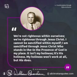Famous & Popular Quote about Jesus Christ, ourselves, righteous, sanctified: "We’re not righteous within ourselves; we’re righteous through Jesus Christ. I cannot be sanctified within myself; I am sanctified through Jesus Christ Who stands in the–in the Presence of God in my place. It isn’t my holiness; it’s His holiness. My holiness won’t work at all, but His does."