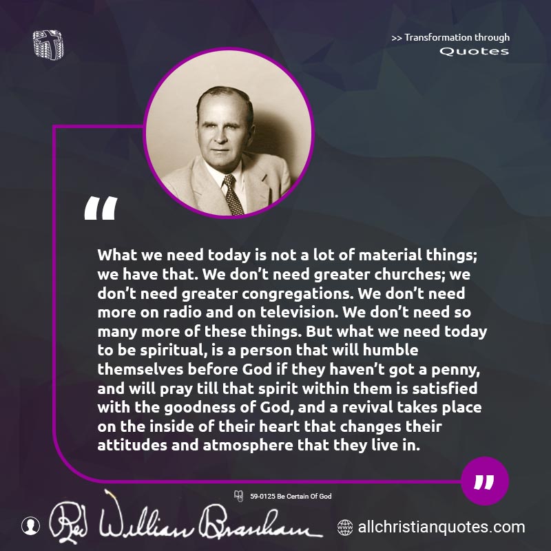Famous & Popular Quote about Churches, Congregations, Greater, Material, Need: "What we need today is not a lot of material things; we have that. We don't need greater churches; we don't need greater congregations. We don't need more on radio and on television. We don't need so many more of these things. But what we need today to be spiritual, is a person that will humble themselves before God if they haven't got a penny, and will pray till that spirit within them is satisfied with the goodness of God, and a revival takes place on the inside of their heart that changes their attitudes and atmosphere that they live in."