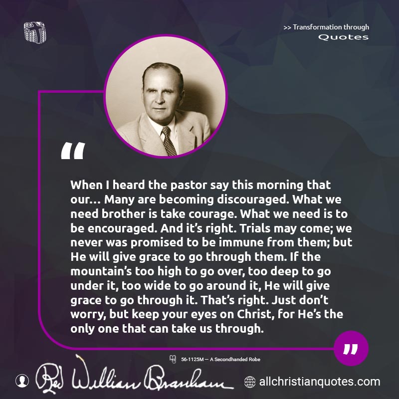 Famous & Popular Quote about Courage, Discourage, Grace, Pastor, Promise: "When I heard the pastor say this morning that our... Many are becoming discouraged. What we need brother is take courage. What we need is to be encouraged. And it's right. Trials may come; we never was promised to be immune from them; but He will give grace to go through them. If the mountain's too high to go over, too deep to go under it, too wide to go around it, He will give grace to go through it. That's right. Just don't worry, but keep your eyes on Christ, for He's the only one that can take us through."