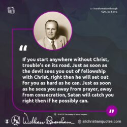 Famous & Popular Quote about devil, Jesus Christ, start, trouble: "If you start anywhere without Christ, trouble’s on its road. Just as soon as the devil sees you out of fellowship with Christ, right then he will set out for you as hard as he can. Just as soon as he sees you away from prayer, away from consecration, Satan will catch you right then […]"
