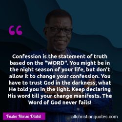 Famous & Popular Quote about confession, declaration, fails, life: "Confession is the statement of truth based on the “WORD”. You might be in the night season of your life, but don’t allow it to change your confession. You have to trust God in the darkness, what He told you in the light. Keep declaring His word till your change manifests. The Word of God […]"