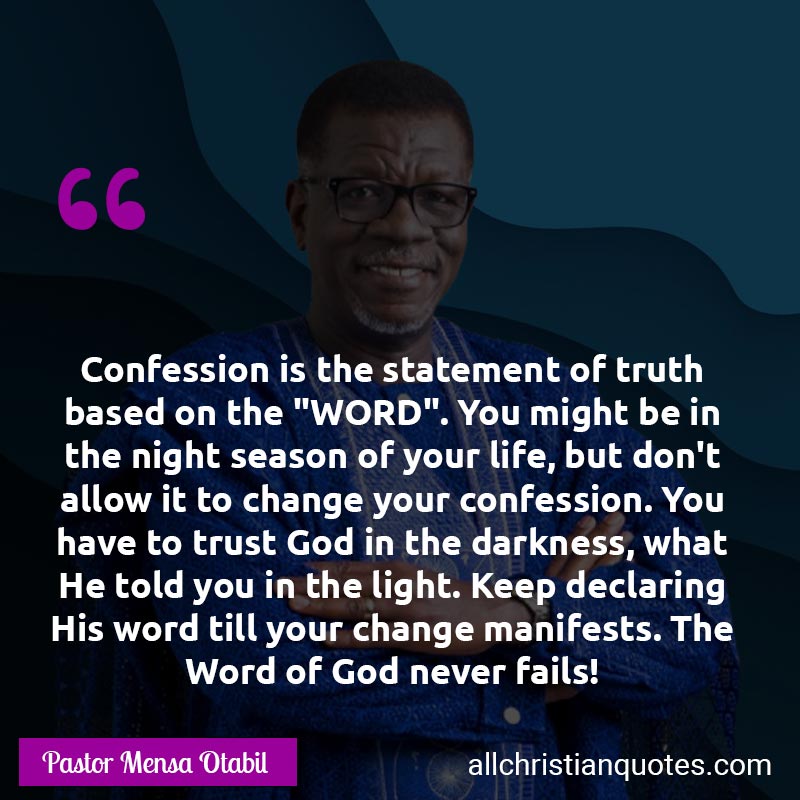 Famous & Popular Quote about Confession, Declaration, Fails, Life: "Confession is the statement of truth based on the "WORD". You might be in the night season of your life, but don't allow it to change your confession. You have to trust God in the darkness, what He told you in the light. Keep declaring His word till your change manifests. The Word of God never fails!"