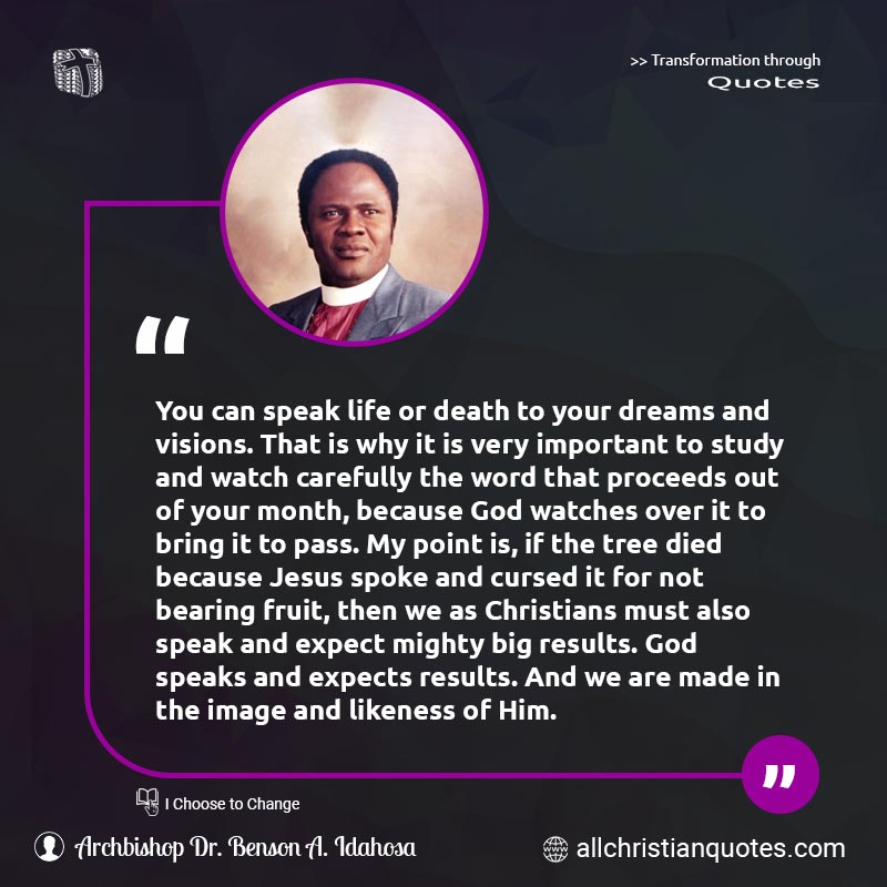Famous & Popular Quote about Big, Death, Died, Dreams, Expect, Expectation, Important, Life, Likeness, Pass, Point, Results, Speak, Watches: "You can speak life or death to your dreams and visions. That is why it is very important to study and watch carefully the word that proceeds out of your month, because God watches over it to bring it to pass. My point is, if the tree died because Jesus spoke and cursed it for not bearing fruit, then we as Christians must also speak and expect mighty big results. God speaks and expects results. And we are made in the image and likeness of Him."