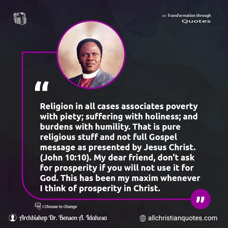 Famous & Popular Quote about Associates, Burdens, Friend, Holiness, Humility, Not, Poverty, Prosperity, Pure, Religion, Religious, Suffering, Think, Use, You: "Religion in all cases associates poverty with piety; suffering with holiness; and burdens with humility. That is pure religious stuff and not full Gospel message as presented by Jesus Christ. (John 10:10). My dear friend, don't ask for prosperity if you will not use it for God. This has been my maxim whenever I think of prosperity in Christ."
