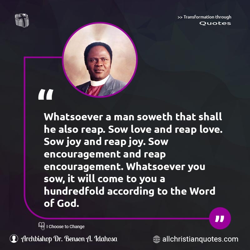 Famous & Popular Quote about Encouragement, God's Word, Joy, Love, Reap, Word Of God: "Whatsoever a man soweth that shall he also reap. Sow love and reap love. Sow joy and reap joy. Sow encouragement and reap encouragement. Whatsoever you sow, it will come to you a hundredfold according to the Word of God."
