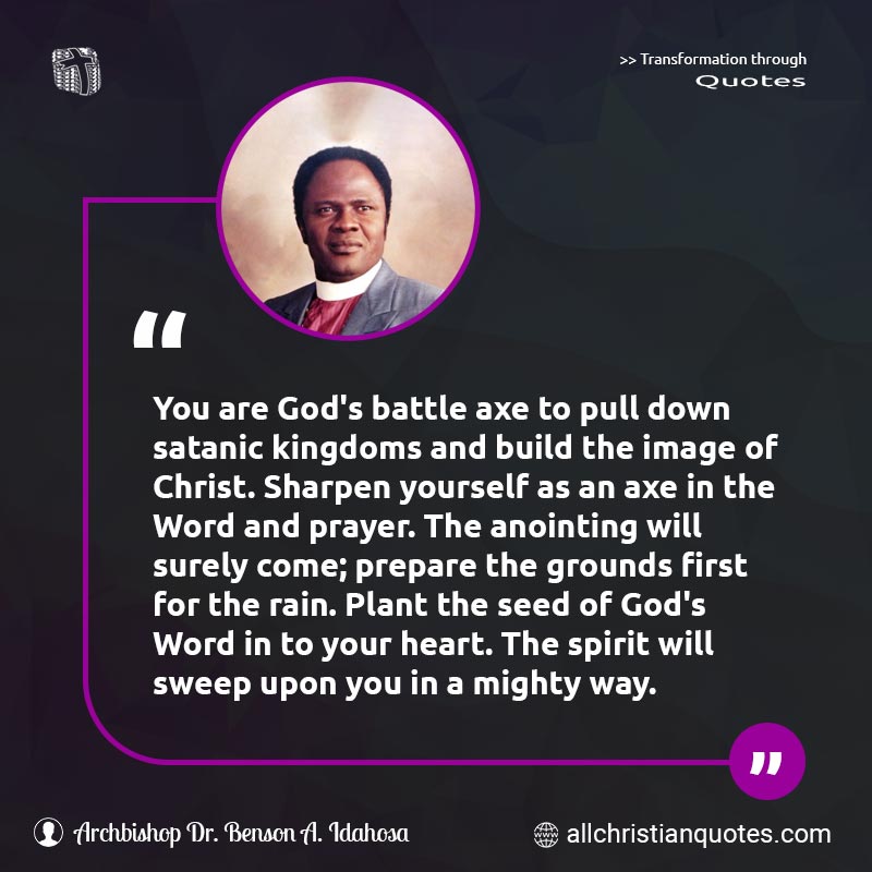 Famous & Popular Quote about Anointing, Axe, Build, Faith, First, Plant, Pray, Prayer, Rain, Satanic, Way: "You are God's battle axe to pull down satanic kingdoms and build the image of Christ. Sharpen yourself as an axe in the Word and prayer. The anointing will surely come; prepare the grounds first for the rain. Plant the seed of God's Word in to your heart. The spirit will sweep upon you in a mighty way."