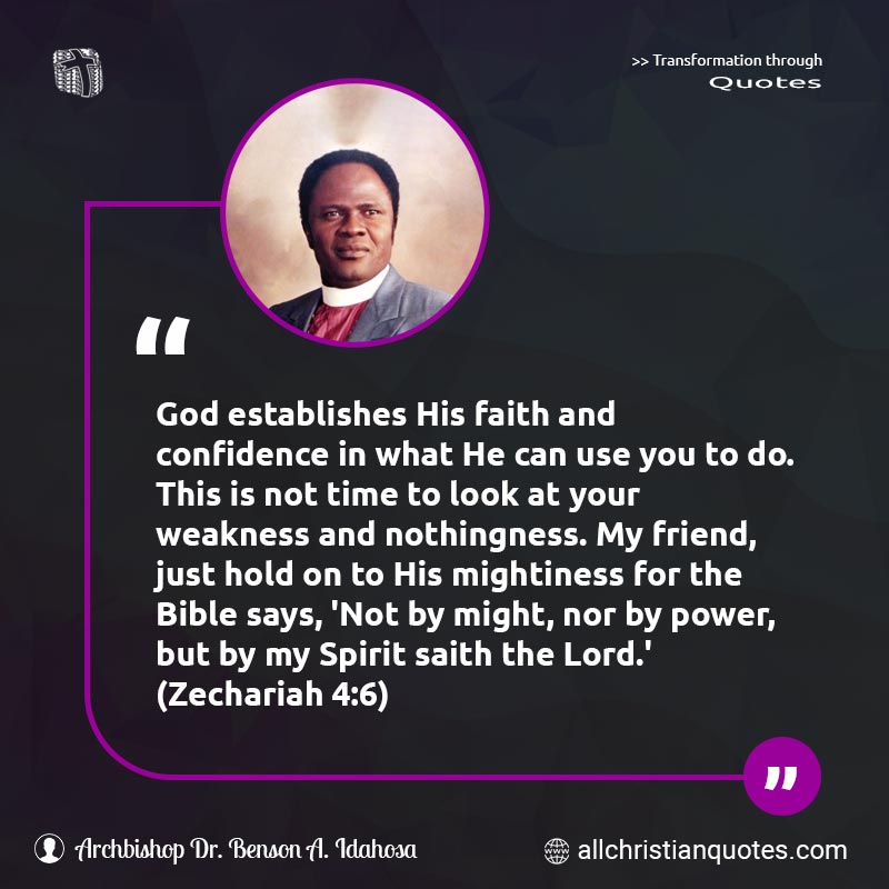 Famous & Popular Quote about Bible, Confidence, Establish, Faith, Hold, Mighty, Power, Time, Weakness: "God establishes His faith and confidence in what He can use you to do. This is not time to look at your weakness and nothingness. My friend, just hold on to His mightiness for the Bible says, 'Not by might, nor by power, but by my Spirit saith the Lord.'"