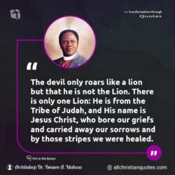 Famous & Popular Quote about away, carried, Christ, devil, Jesus, Jesus Christ, only, sorrows, Tribe: "The devil only roars like a lion but that he is not the Lion. There is only one Lion: He is from the Tribe of Judah, and His name is Jesus Christ, who bore our griefs and carried away our sorrows and by those stripes we were healed."