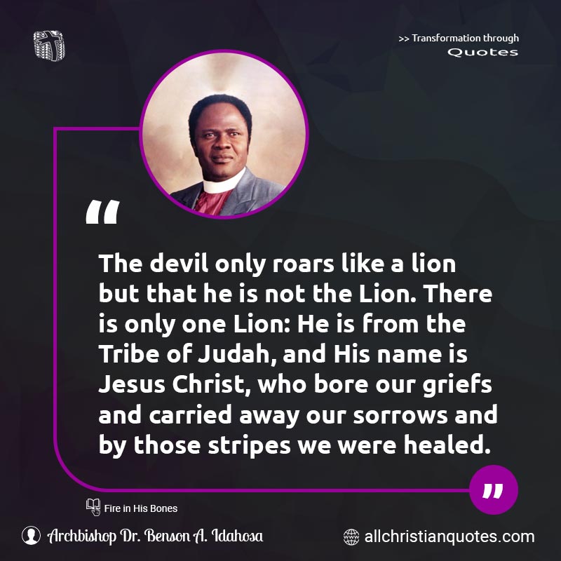 Famous & Popular Quote about Away, Carried, Christ, Devil, Jesus, Jesus Christ, Only, Sorrows, Tribe: "The devil only roars like a lion but that he is not the Lion. There is only one Lion: He is from the Tribe of Judah, and His name is Jesus Christ, who bore our griefs and carried away our sorrows and by those stripes we were healed."