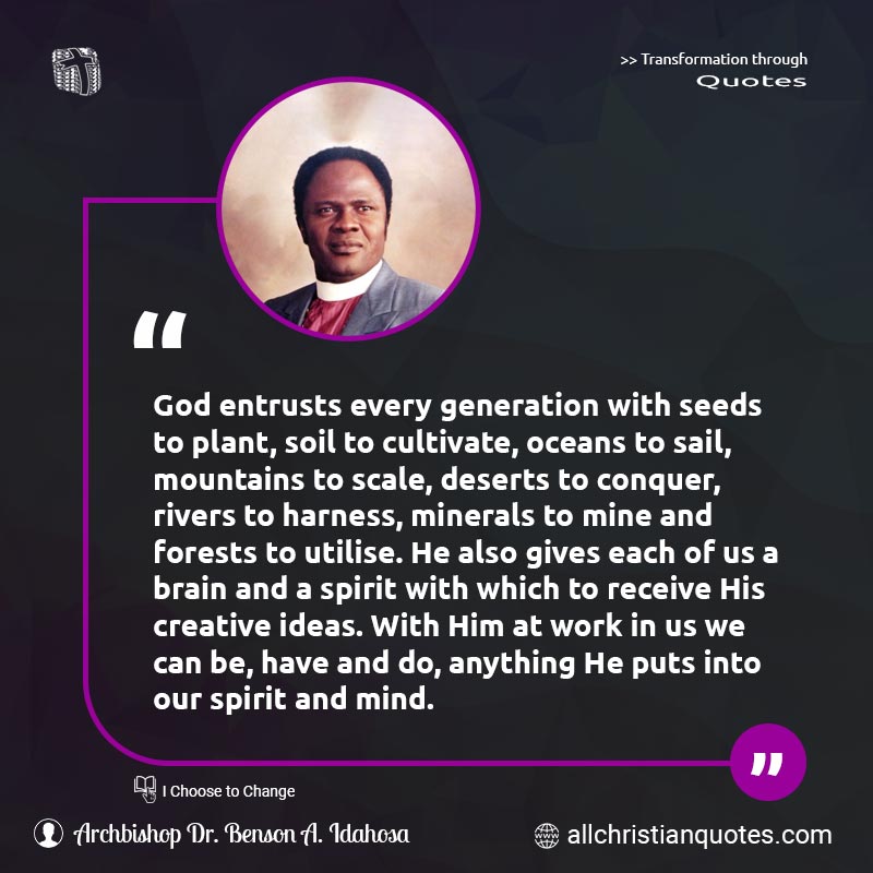 Famous & Popular Quote about Creative, Cultivate, Generation, Ideas, Mind, Receive, Utilise, Work: "God entrusts every generation with seeds to plant, soil to cultivate, oceans to sail, mountains to scale, deserts to conquer, rivers to harness, minerals to mine and forests to utilise. He also gives each of us a brain and a spirit with which to receive His creative ideas. With Him at work in us we can be, have and do, anything He puts into our spirit and mind."
