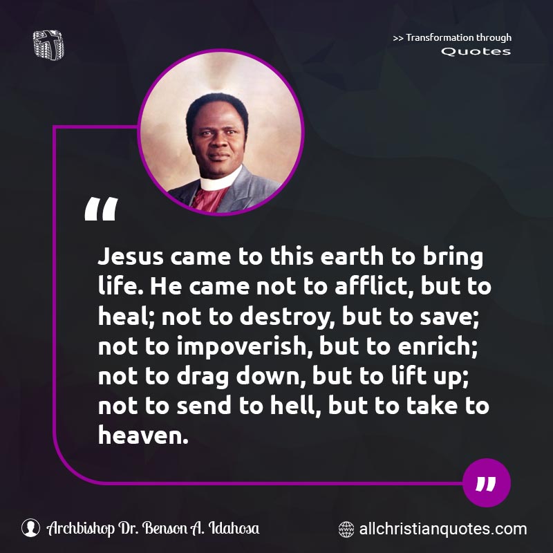 Famous & Popular Quote about Afflict, Destroy, Drag, Earth, Enrich, Heal, Heaven, Hell, Jesus: "Jesus came to this earth to bring life. He came not to afflict, but to heal; not to destroy, but to save; not to impoverish, but to enrich; not to drag down, but to lift up; not to send to hell, but to take to heaven."