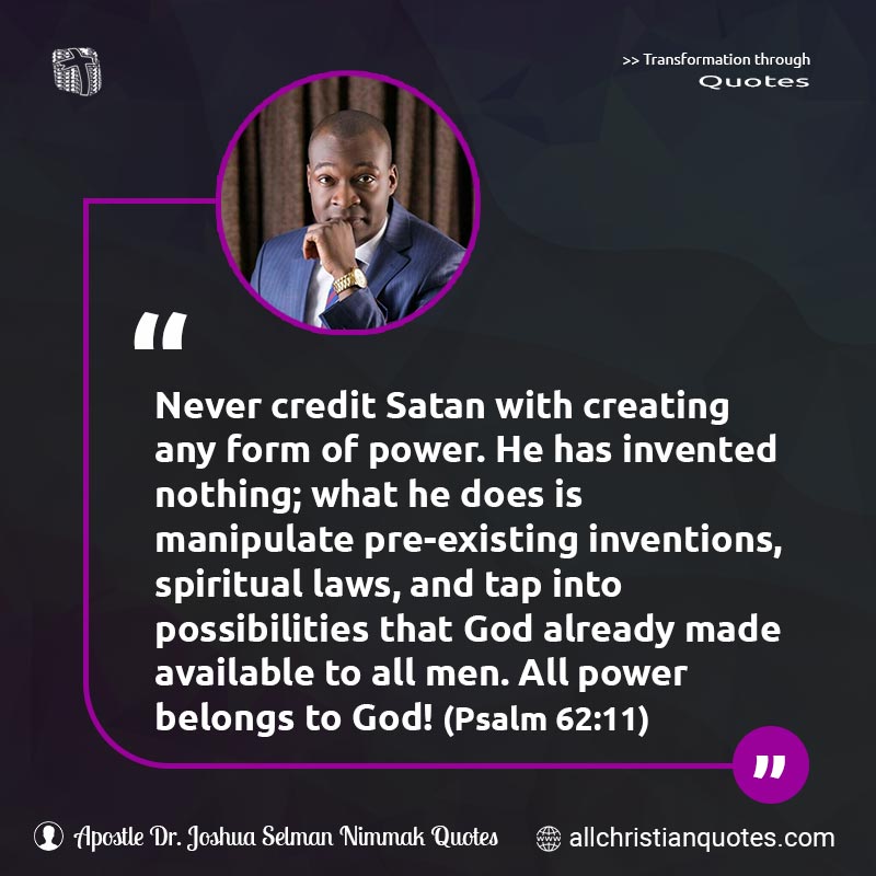 Famous & Popular Quote about Credit, Impossibilities, Laws, Laws Of God, Manipulate, Never, Power, Satan, Spiritual: "Never credit Satan with creating any form of power. He has invented nothing; what he does is manipulate pre-existing inventions, spiritual laws, and tap into possibilities that God already made available to all men. All power belongs to God! (Psalm 62:11)"