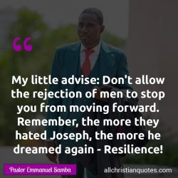 Famous & Popular Quote about advise, again, Don't, Dream, rejection, Resilience: "My little advise: Don’t allow the rejection of men to stop you from moving forward. Remember, the more they hated Joseph, the more he dreamed again – Resilience!"