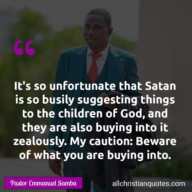 Famous & Popular Quote about Beware, Busily, Buying, Caution, Child Of God, Children Of God, Suggesting, Unfortunate, You, Zealously: "It's so unfortunate that Satan is so busily suggesting things to the children of God, and they are also buying into it zealously. My caution: Beware of what you are buying into."