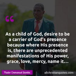 Famous & Popular Quote about carrier, child of God, Grace, manifestations, power, Presence: "As a child of God, desire to be a carrier of God’s presence because where His presence is, there are unprecedented manifestations of His power, grace, love, mercy, name it…"