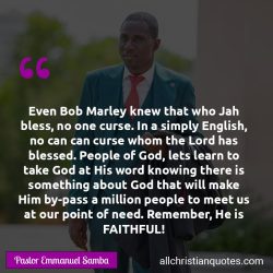 Famous & Popular Quote about blessings, Bob Marley, English, faithful, God’s People, Jah bless, need, People of God: "Even Bob Marley knew that who Jah bless, no one curse. In a simply English, no can can curse whom the Lord has blessed. People of God, lets learn to take God at His word knowing there is something about God that will make Him by-pass a million people to meet us at our point […]"