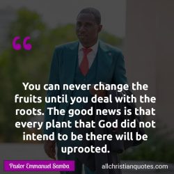 Famous & Popular Quote about change, Good News, never, roots, uproot, You: "You can never change the fruits until you deal with the roots. The good news is that every plant that God did not intend to be there will be uprooted."