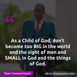 Famous & Popular Quote about big, child of God, small, Things of God, world: "As a Child of God, don’t become too BIG in the world and the sight of men and SMALL in God and the things of God."