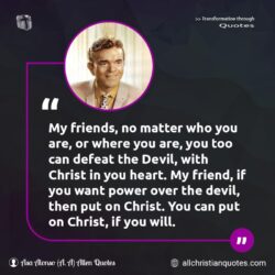 Famous & Popular Quote about Christ, defeat, devil, friends, heart, No Matter: "My friends, no matter who you are, or where you are, you too can defeat the Devil, with Christ in you heart. My friend, if you want power over the devil, then put on Christ. You can put on Christ, if you will."