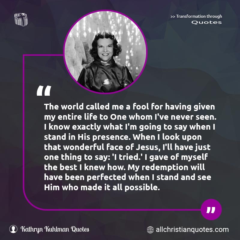 Famous & Popular Quote about Face, Fool, Jesus, Life, Possible, Redemption, World: "The world called me a fool for having given my entire life to One whom I've never seen. I know exactly what I'm going to say when I stand in His presence. When I look upon that wonderful face of Jesus, I'll have just one thing to say: 'I tried.' I gave of myself the best I knew how. My redemption will have been perfected when I stand and see Him who made it all possible."