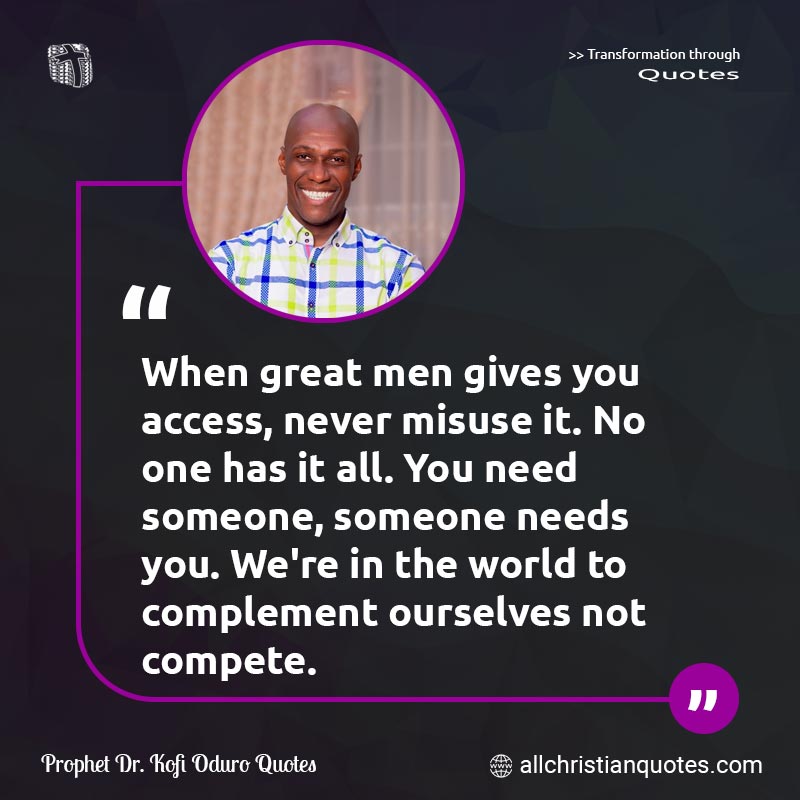 Famous & Popular Quote about Access, Compete, Complement, Men, Misuse, Need: "When great men gives you access, never misuse it. No one has it all. You need someone, someone needs you. We're in the world to complement ourselves not compete."