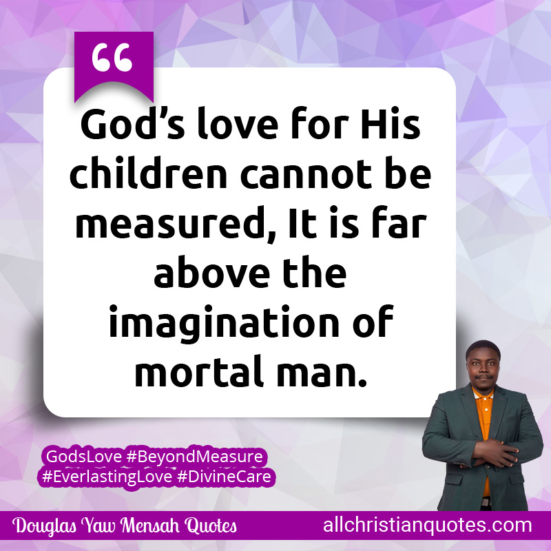 God’s love for His children cannot be measured, It is far above the imagination of mortal man.